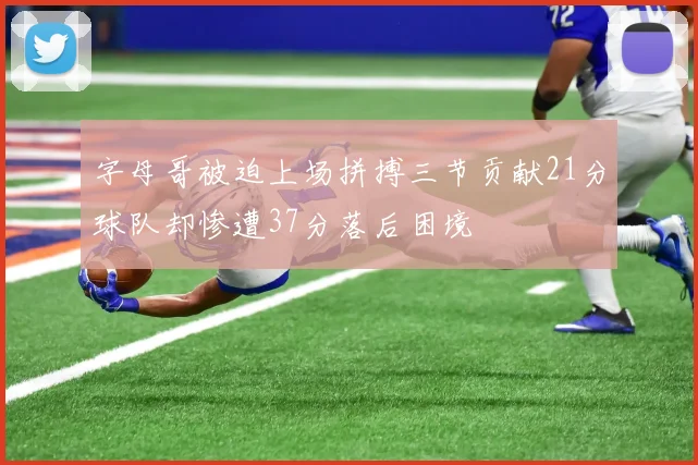 字母哥被迫上场拼搏三节贡献21分球队却惨遭37分落后困境