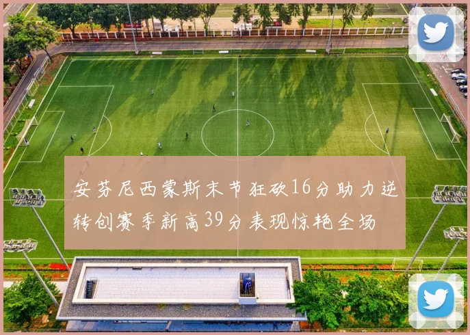 安芬尼西蒙斯末节狂砍16分助力逆转创赛季新高39分表现惊艳全场