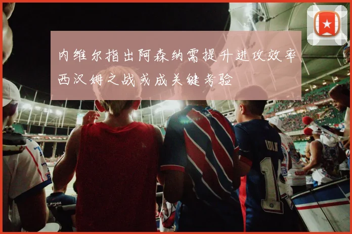 内维尔指出阿森纳需提升进攻效率西汉姆之战或成关键考验