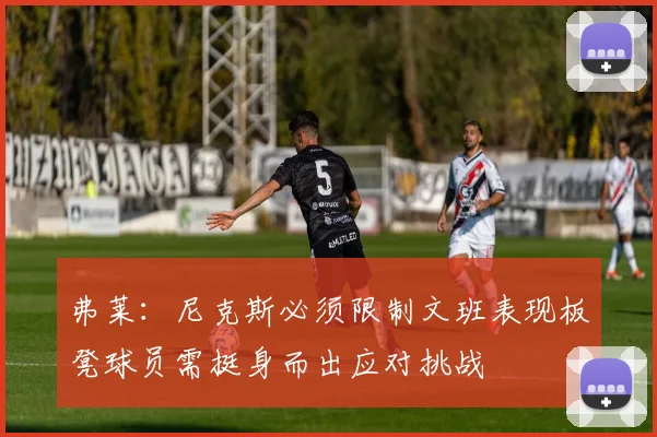 弗莱：尼克斯必须限制文班表现板凳球员需挺身而出应对挑战