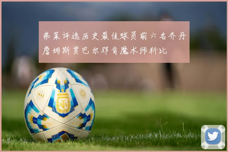 弗莱评选历史最佳球员前六名乔丹詹姆斯贾巴尔邓肯魔术师科比
