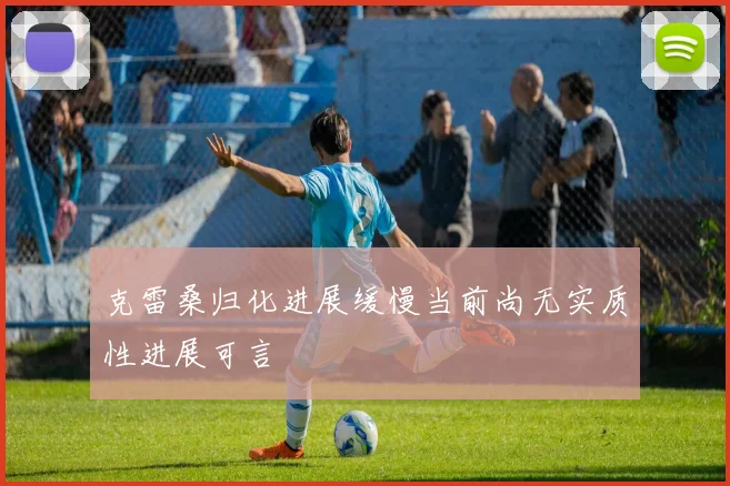 克雷桑归化进展缓慢当前尚无实质性进展可言