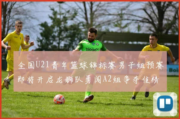 全国U21青年篮球锦标赛男子组预赛即将开启龙狮队勇闯A2组争夺佳绩