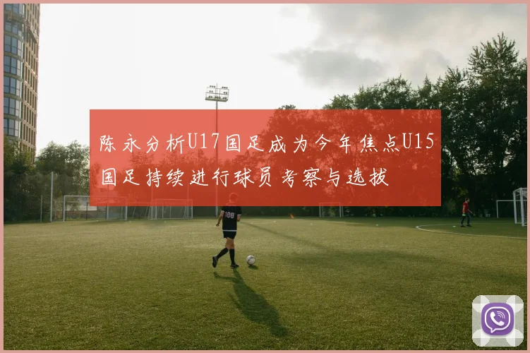 陈永分析U17国足成为今年焦点U15国足持续进行球员考察与选拔