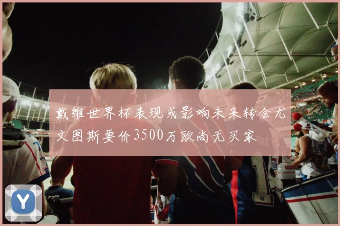 戴维世界杯表现或影响未来转会尤文图斯要价3500万欧尚无买家
