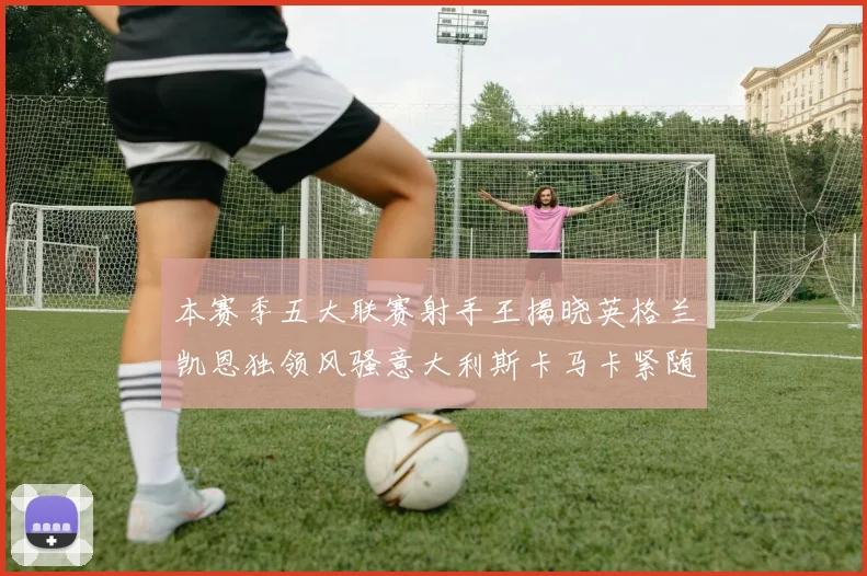 本赛季五大联赛射手王揭晓英格兰凯恩独领风骚意大利斯卡马卡紧随其后
