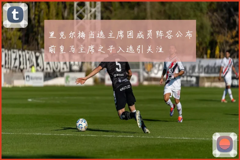 里克尔梅当选主席团成员阵容公布前皇马主席之子入选引关注
