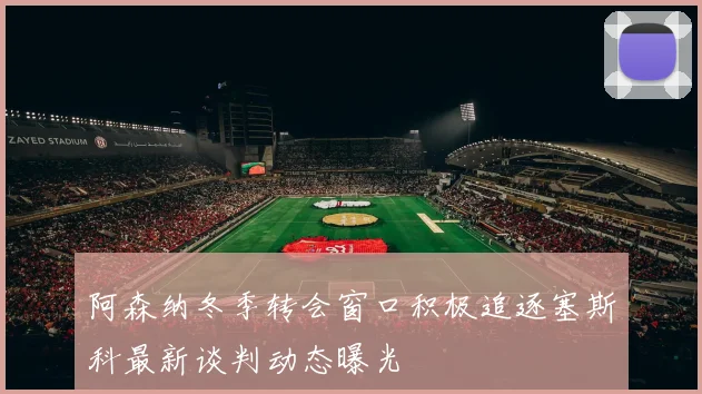 阿森纳冬季转会窗口积极追逐塞斯科最新谈判动态曝光