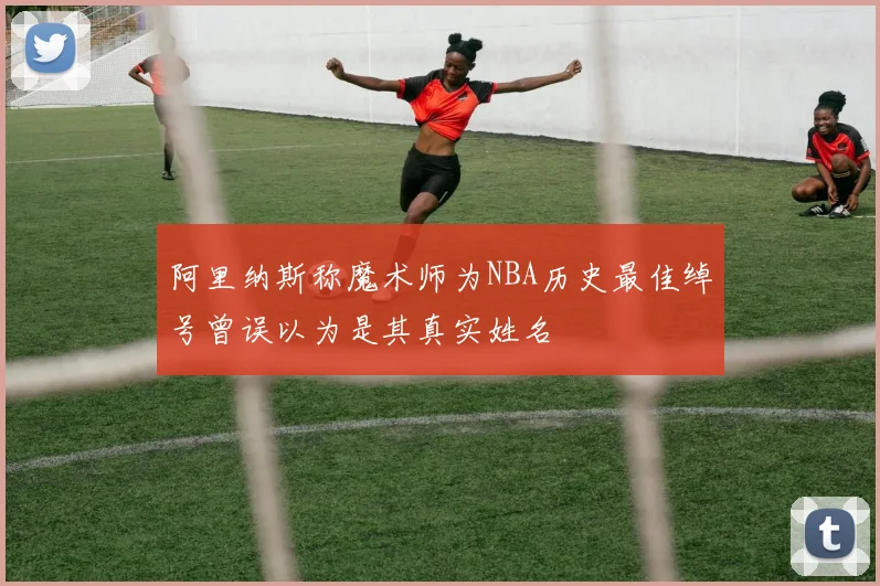 阿里纳斯称魔术师为NBA历史最佳绰号曾误以为是其真实姓名