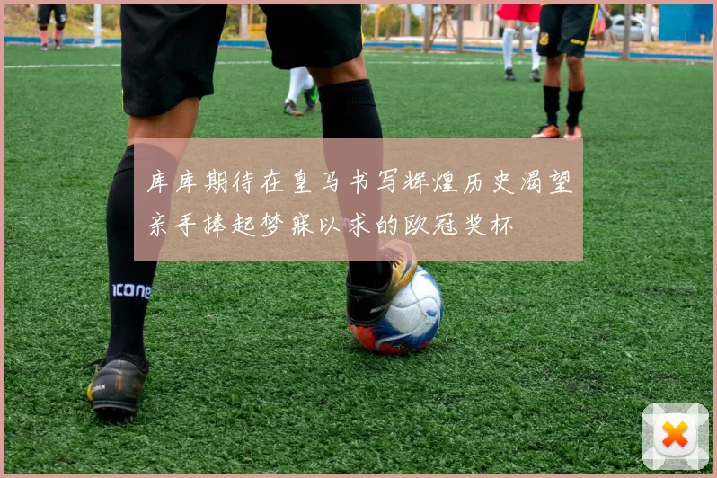 库库期待在皇马书写辉煌历史渴望亲手捧起梦寐以求的欧冠奖杯