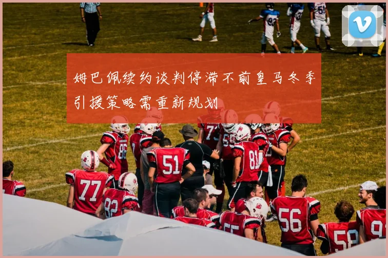 姆巴佩续约谈判停滞不前皇马冬季引援策略需重新规划