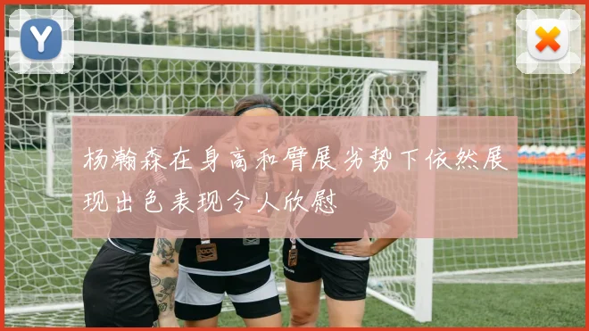 杨瀚森在身高和臂展劣势下依然展现出色表现令人欣慰