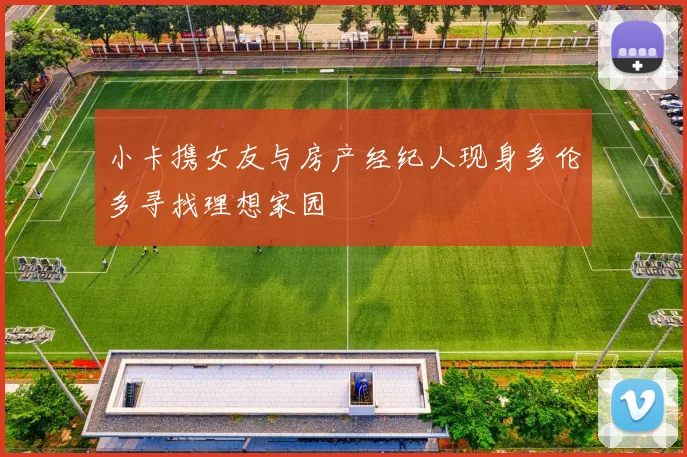 小卡携女友与房产经纪人现身多伦多寻找理想家园