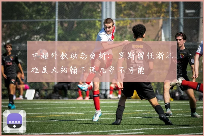 中超外教动态分析：罗斯留任浙江难度大约翰下课几乎不可能