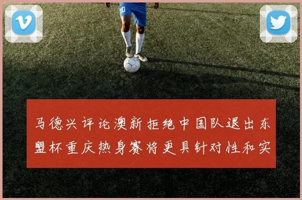 马德兴评论澳新拒绝中国队退出东盟杯重庆热身赛将更具针对性和实效性