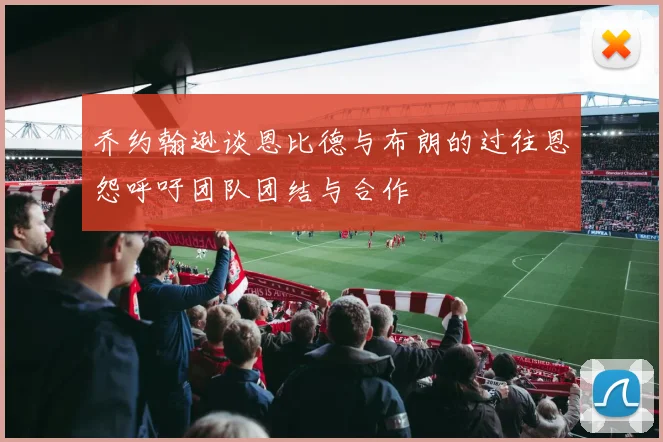 乔约翰逊谈恩比德与布朗的过往恩怨呼吁团队团结与合作