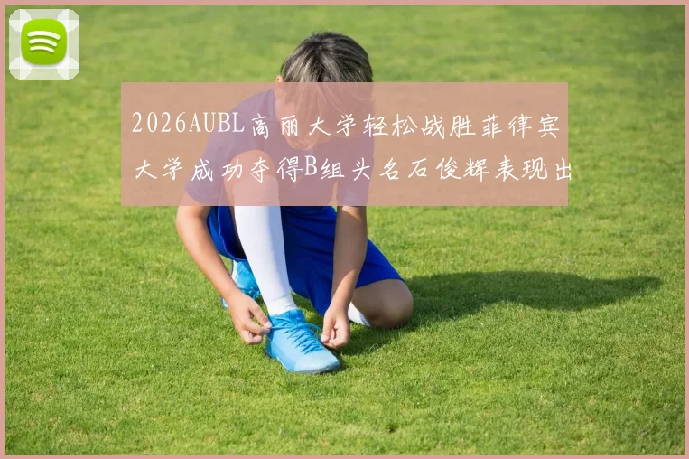 2026AUBL高丽大学轻松战胜菲律宾大学成功夺得B组头名石俊辉表现出色