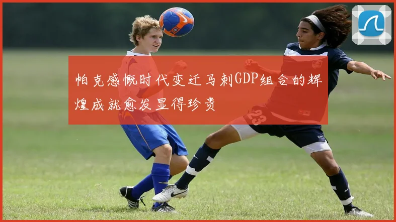 帕克感慨时代变迁马刺GDP组合的辉煌成就愈发显得珍贵