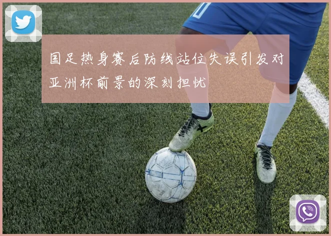 国足热身赛后防线站位失误引发对亚洲杯前景的深刻担忧