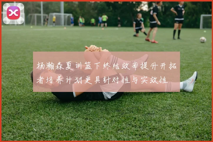 杨瀚森夏训篮下终结效率提升开拓者培养计划更具针对性与实效性